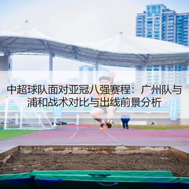 中超球队面对亚冠八强赛程:广州队与浦和战术对比与出线前景分析